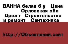 ВАННА белая б/у › Цена ­ 1 900 - Орловская обл., Орел г. Строительство и ремонт » Сантехника   